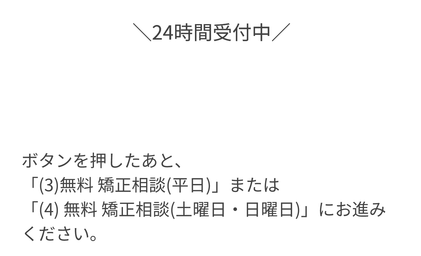 24時間受付中 ボタンを押したあと、「(3)無料 矯正相談(平日)」または「(4)無料 矯正相談(土曜日・日曜日)」にお進みください。