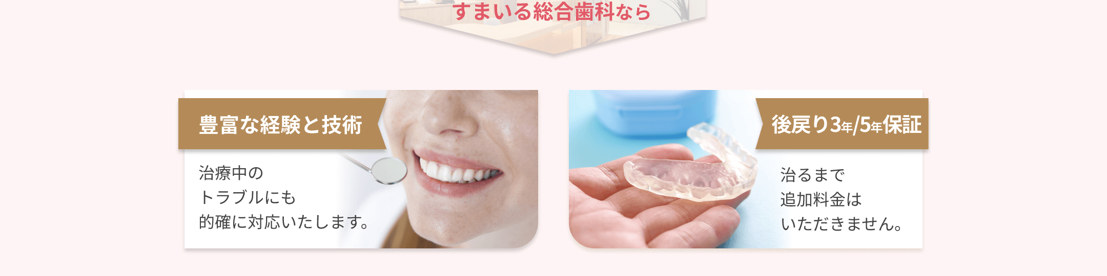 すまいる総合歯科なら 豊富な経験と技術 治療中のトラブルにも的確に対応いたします。 後戻り3年/5年保証 治るまで追加料金はいただきません。