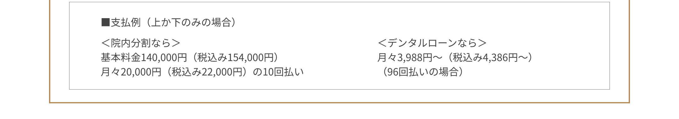 ■支払例（上か下のみの場合） ＜院内分割なら＞基本料金140,000円（税込み154,000円） 月々20,000円（税込み22,000円）の10回払い ＜デンタルローンなら＞月々3,988円～（税込み4,386円～）（96回払いの場合）