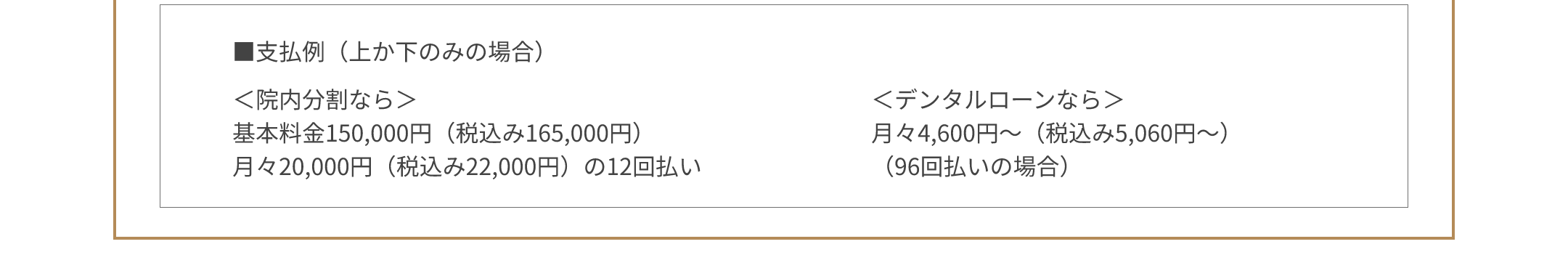 ■支払例（上か下のみの場合）＜院内分割なら＞基本料金150,000円（税込み165,000円） 月々20,000円（税込み22,000円）の12回払い ＜デンタルローンなら＞月々4,600円～（税込み5,060円～）（96回払いの場合）