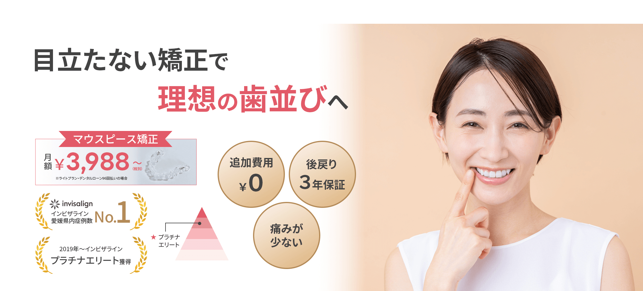 目立たない矯正で理想の歯並びへ マウスピース矯正 月額¥3,988(税別)〜 ※ライトプラン・デンタルローン96回払いの場合 追加費用¥0 後戻り3年保証 痛みが少ない invisalign インビザライン愛媛県内症例数No.1 2019年〜インビザラインプラチナエリート獲得 ★プラチナエリート