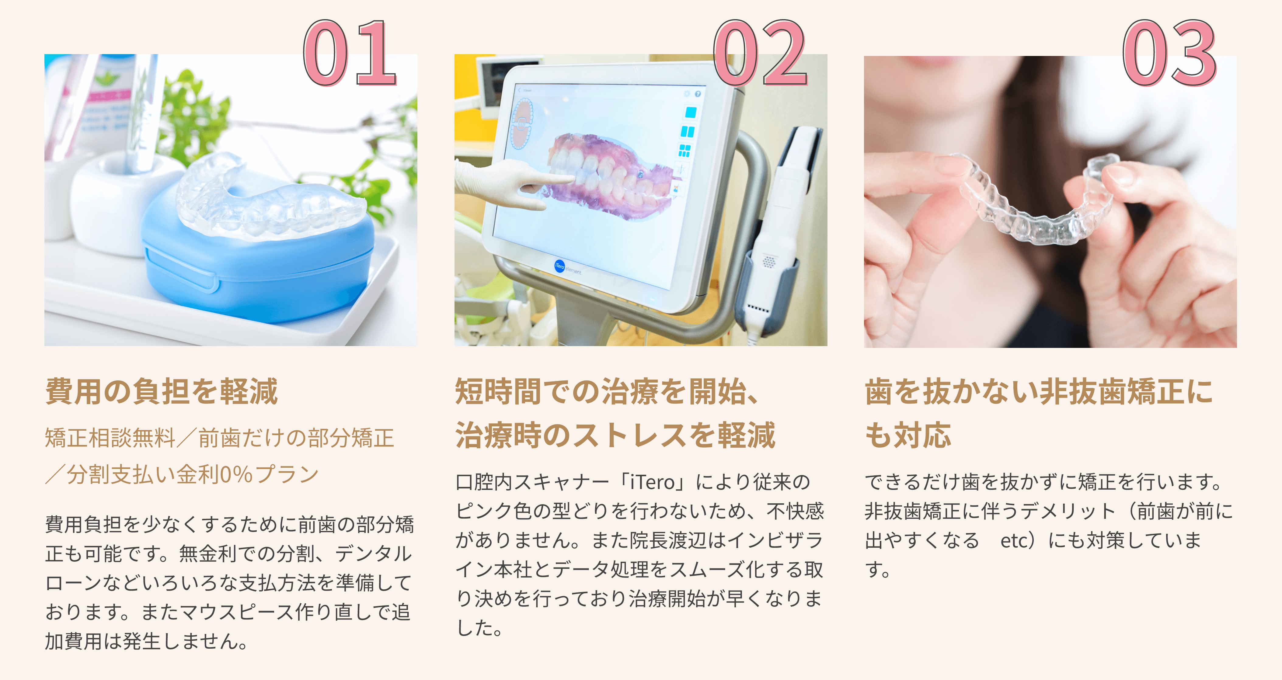 01 費用の負担を軽減 矯正相談無料／前歯だけの部分矯正／分割支払い金利0％プラン 費用負担を少なくするために前歯の部分矯正も可能です。無金利での分割、デンタルローンなどいろいろな支払方法を準備しております。またマウスピース作り直しで追加費用は発生しません。 02 短時間での治療を開始、治療時のストレスを軽減 口腔内スキャナー「iTero」により従来のピンク色の型どりを行わないため、不快感がありません。また院長渡辺はインビザライン本社とデータ処理をスムーズ化する取り決めを行っており治療開始が早くなりました。 03 歯を抜かない非抜歯矯正にも対応 できるだけ歯を抜かずに矯正を行います。非抜歯矯正に伴うデメリット（前歯が前に出やすくなる　etc）にも対策しています。