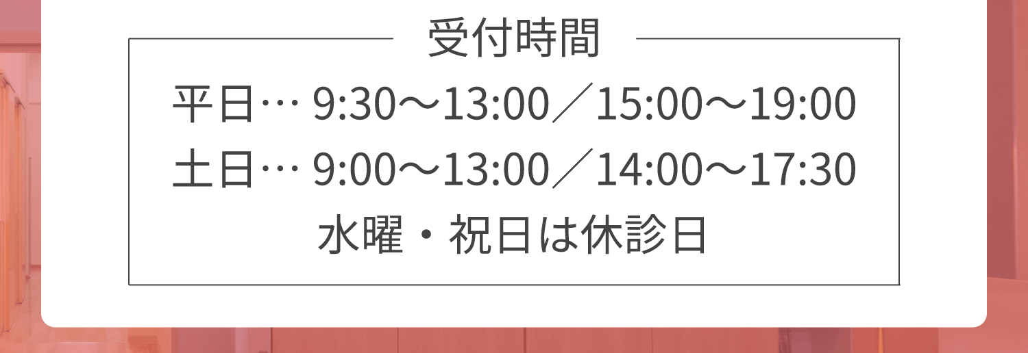 受付時間 平日… 9:30～13:00／15:00～19:00 土日… 9:00～13:00／14:00～17:30 水曜・祝日は休診日