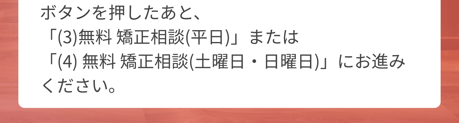 ボタンを押したあと、「(3)無料 矯正相談(平日)」または「(4)無料 矯正相談(土曜日・日曜日)」にお進みください。