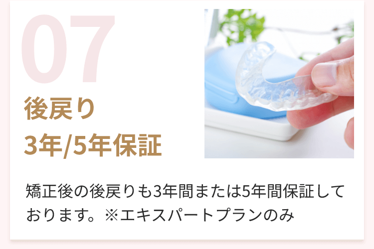 07 後戻り3年/5年保証 矯正後の後戻りも3年間または5年間保証しております。※エキスパートプランのみ