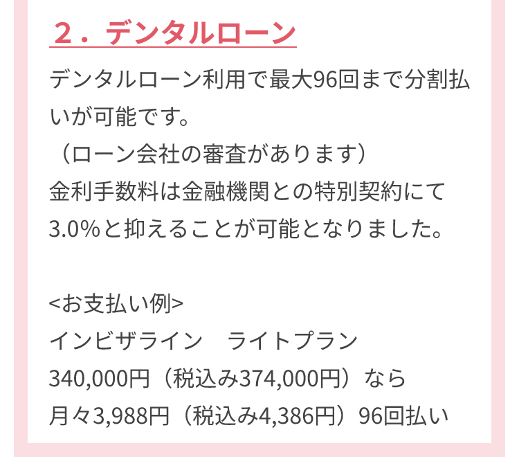 ２．デンタルローン デンタルローン利用で最大96回まで分割払いが可能です。（ローン会社の審査があります）金利手数料は金融機関との特別契約にて3.0％と抑えることが可能となりました。<お支払い例>インビザライン ライトプラン 340,000円（税込み374,000円）なら月々3,988円（税込み4,386円）96回払い
