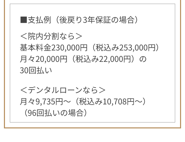 ■支払例 ＜院内分割なら＞基本料金230,000円（税込み253,000円） 月々20,000円（税込み22,000円）の30回払い ＜デンタルローンなら＞月々9,735円～（税込み10,708円～）（96回払いの場合）