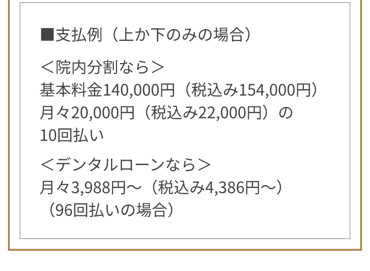 ■支払例（上か下のみの場合） ＜院内分割なら＞基本料金140,000円（税込み154,000円） 月々20,000円（税込み22,000円）の10回払い ＜デンタルローンなら＞月々3,988円～（税込み4,386円～）（96回払いの場合）