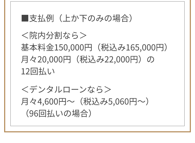 ■支払例（上か下のみの場合）＜院内分割なら＞基本料金150,000円（税込み165,000円） 月々20,000円（税込み22,000円）の12回払い ＜デンタルローンなら＞月々4,600円～（税込み5,060円～）（96回払いの場合）