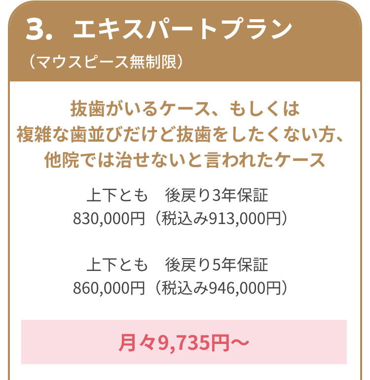 3.エキスパートプラン （マウスピース無制限） 抜歯がいるケース、もしくは複雑な歯並びだけど抜歯をしたくない方、他院では治せないと言われたケース 上下とも 後戻り3年保証 830,000円（税込み913,000円） 上下とも 後戻り5年保証 860,000円（税込み946,000円） 月々9,735円～