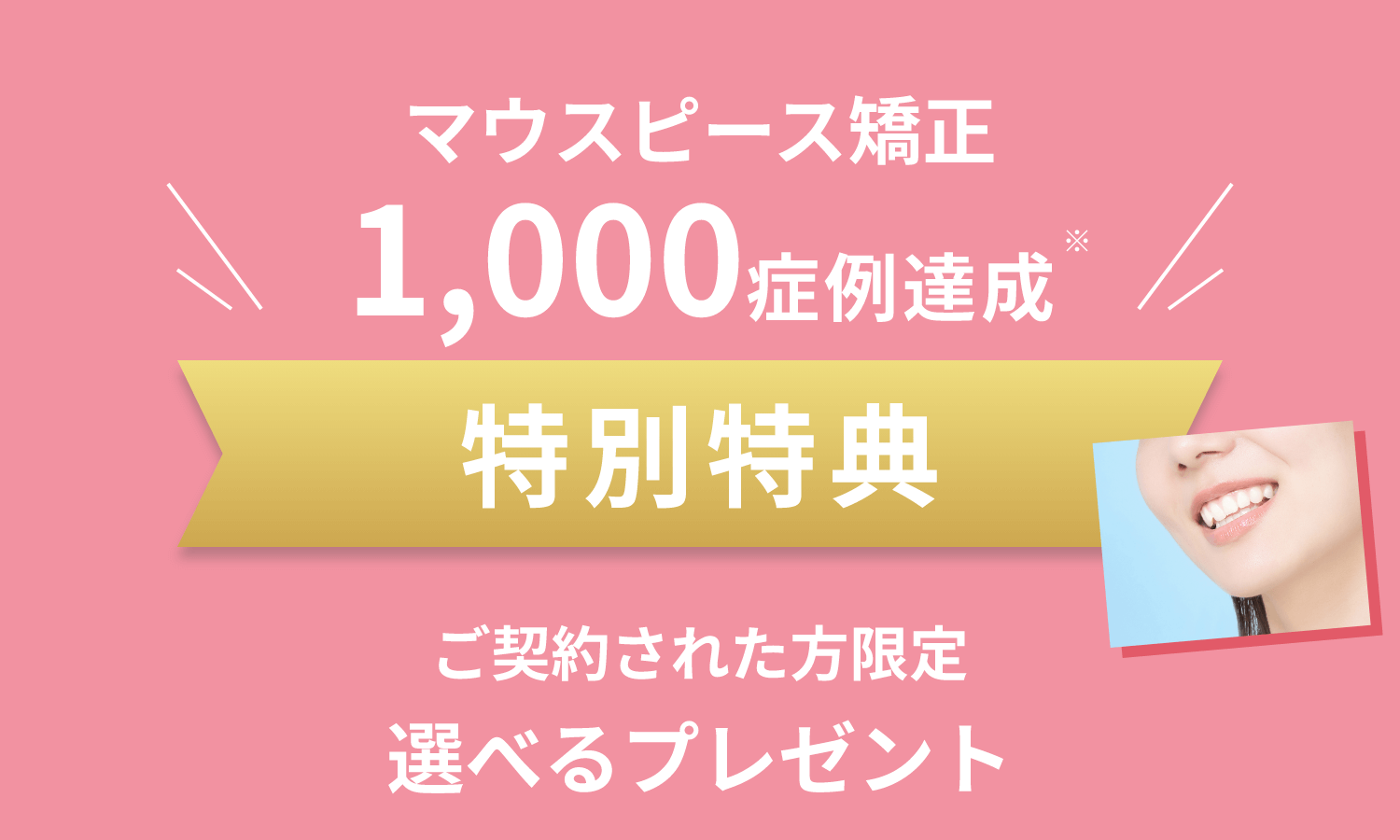 マウスピース矯正 1,000症例達成 特別特典 ご契約された方限定 選べるプレゼント