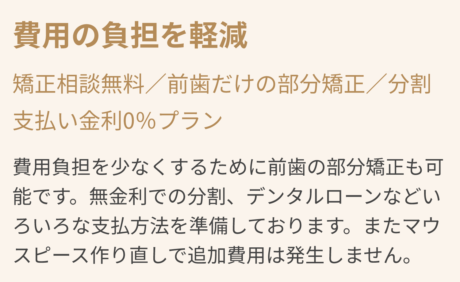 費用の負担を軽減 矯正相談無料／前歯だけの部分矯正／分割支払い金利0％プラン 費用負担を少なくするために前歯の部分矯正も可能です。無金利での分割、デンタルローンなどいろいろな支払方法を準備しております。またマウスピース作り直しで追加費用は発生しません。